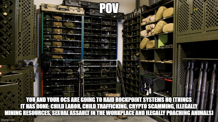 Rules: it has to be 4 ocs max and min, bambi ocs are fine (i guess) just no joke rp, you can choose any weapon you want and no o | POV; YOU AND YOUR OCS ARE GOING TO RAID ROCKPOINT SYSTEMS HQ (THINGS IT HAS DONE: CHILD LABOR, CHILD TRAFFICKING, CRYPTO SCAMMING, ILLEGALLY MINING RESOURCES, SEXUAL ASSAULT IN THE WORKPLACE AND ILEGALLY POACHING ANIMALS) | made w/ Imgflip meme maker