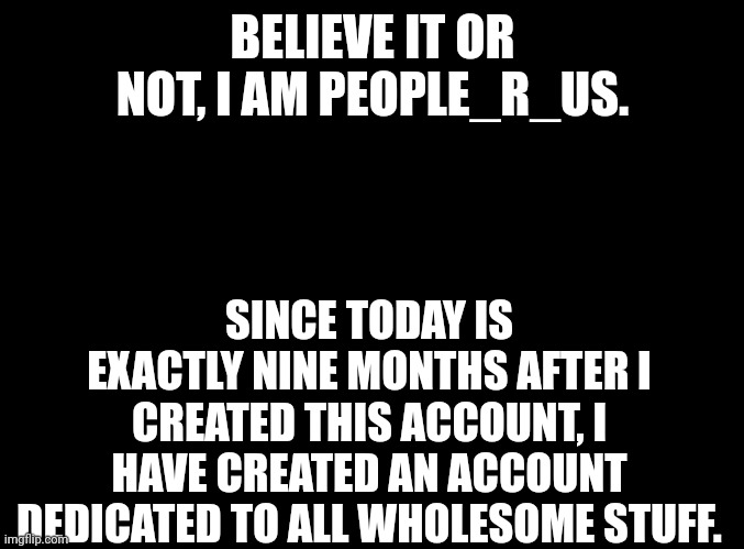blank black | BELIEVE IT OR NOT, I AM PEOPLE_R_US. SINCE TODAY IS EXACTLY NINE MONTHS AFTER I CREATED THIS ACCOUNT, I HAVE CREATED AN ACCOUNT DEDICATED TO ALL WHOLESOME STUFF. | image tagged in blank black | made w/ Imgflip meme maker