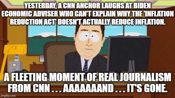 CNN practicing real journalism is like a 'man bites dog' story.  It rarely really happens. | YESTERDAY, A CNN ANCHOR LAUGHS AT BIDEN ECONOMIC ADVISER WHO CAN'T EXPLAIN WHY THE 'INFLATION REDUCTION ACT' DOESN'T ACTUALLY REDUCE INFLATION. A FLEETING MOMENT OF REAL JOURNALISM FROM CNN . . . AAAAAAAND . . . IT'S GONE. | image tagged in aaaaand its gone | made w/ Imgflip meme maker