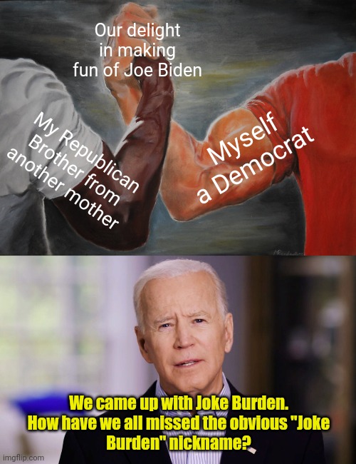 Joke Biden, Joe Burden, Joke Burden... | Our delight in making fun of Joe Biden; Myself a Democrat; My Republican Brother from another mother; We came up with Joke Burden.  How have we all missed the obvious "Joke 
Burden" nickname? | image tagged in memes,epic handshake,joe biden 2020 | made w/ Imgflip meme maker