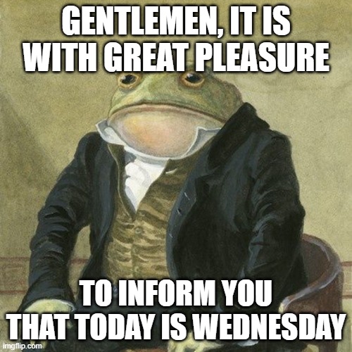 GENTLEMEN, IT IS WITH GREAT PLEASURE TO INFORM YOU THAT TODAY IS WEDNESDAY | GENTLEMEN, IT IS WITH GREAT PLEASURE; TO INFORM YOU THAT TODAY IS WEDNESDAY | image tagged in gentlemen it is with great pleasure to inform you that | made w/ Imgflip meme maker
