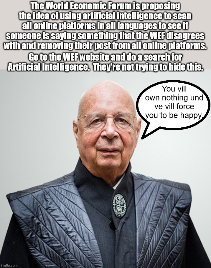 What is it with the Germans and their visions of world conquest?  Marx, Hitler and now Schwab. | The World Economic Forum is proposing the idea of using artificial intelligence to scan all online platforms in all languages to see if someone is saying something that the WEF disagrees with and removing their post from all online platforms. Go to the WEF website and do a search for Artificial Intelligence.  They're not trying to hide this. You vill own nothing und ve vill force you to be happy. | image tagged in schwabs nazi world order,the new fascist world dictator,world economic forum,the end of rights and liberty | made w/ Imgflip meme maker