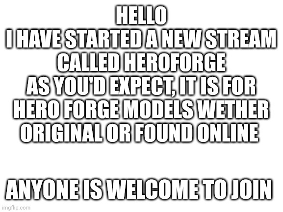 Hello! | HELLO
I HAVE STARTED A NEW STREAM CALLED HEROFORGE
AS YOU'D EXPECT, IT IS FOR HERO FORGE MODELS WETHER ORIGINAL OR FOUND ONLINE; ANYONE IS WELCOME TO JOIN | image tagged in blank white template,announcement | made w/ Imgflip meme maker