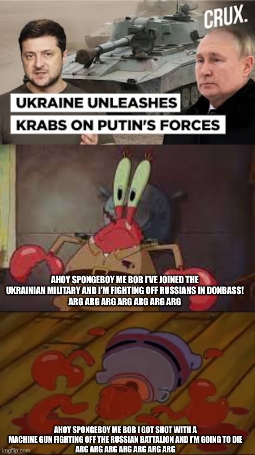 this is a real headline (Poland supplied Ukraine with the Krab tank, which is Polish for crab) | AHOY SPONGEBOY ME BOB I’VE JOINED THE UKRAINIAN MILITARY AND I’M FIGHTING OFF RUSSIANS IN DONBASS!
ARG ARG ARG ARG ARG ARG ARG; AHOY SPONGEBOY ME BOB I GOT SHOT WITH A MACHINE GUN FIGHTING OFF THE RUSSIAN BATTALION AND I’M GOING TO DIE
ARG ARG ARG ARG ARG ARG ARG | made w/ Imgflip meme maker