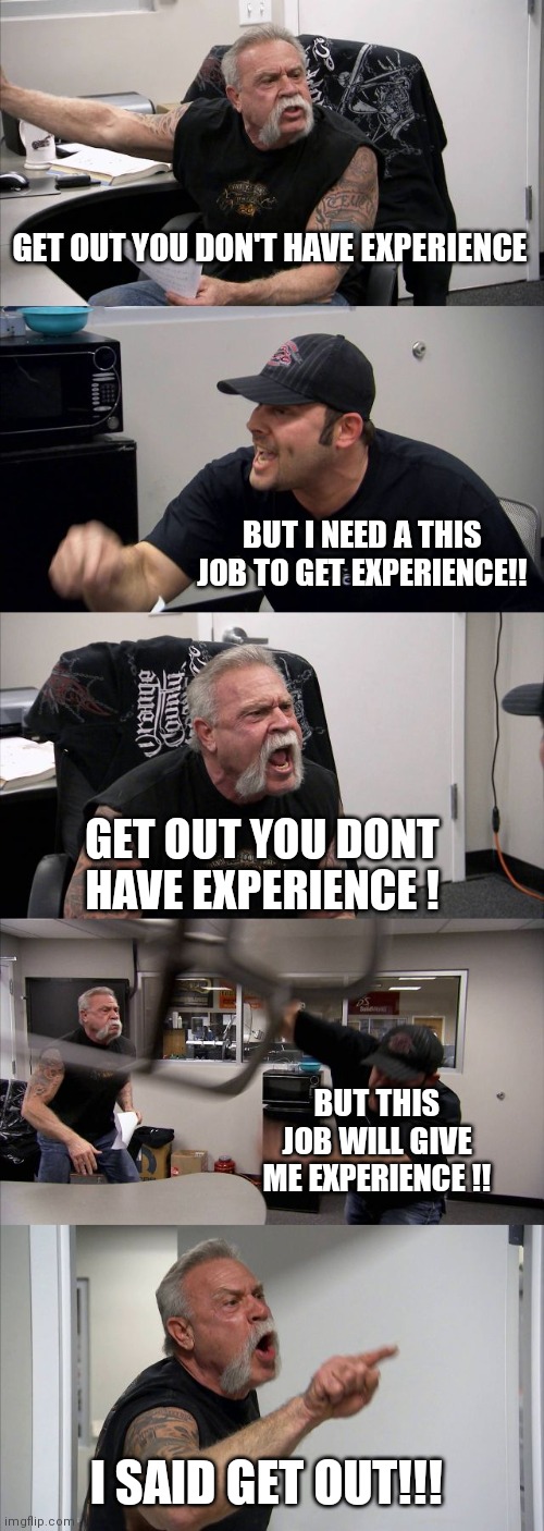 I need this job for experience | GET OUT YOU DON'T HAVE EXPERIENCE; BUT I NEED A THIS JOB TO GET EXPERIENCE!! GET OUT YOU DONT HAVE EXPERIENCE ! BUT THIS JOB WILL GIVE ME EXPERIENCE !! I SAID GET OUT!!! | image tagged in memes,american chopper argument | made w/ Imgflip meme maker