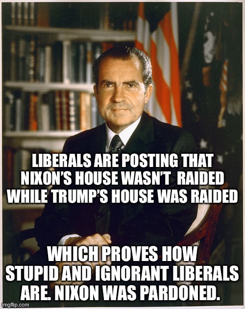 Richard Nixon | LIBERALS ARE POSTING THAT NIXON’S HOUSE WASN’T  RAIDED WHILE TRUMP’S HOUSE WAS RAIDED; WHICH PROVES HOW STUPID AND IGNORANT LIBERALS ARE. NIXON WAS PARDONED. | image tagged in richard nixon | made w/ Imgflip meme maker