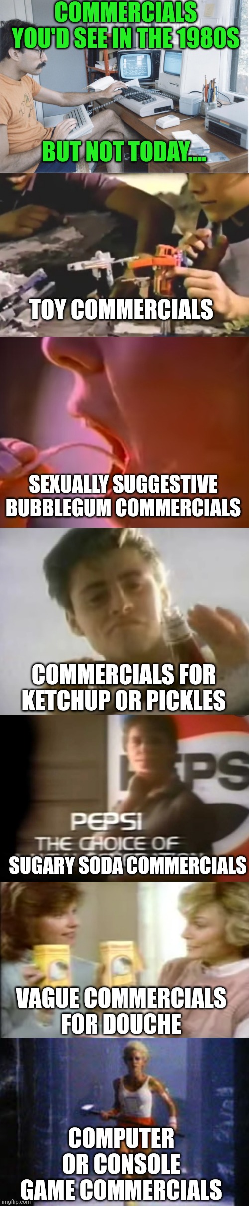 If you were there, you saw this..... | COMMERCIALS YOU'D SEE IN THE 1980S; BUT NOT TODAY.... TOY COMMERCIALS; SEXUALLY SUGGESTIVE BUBBLEGUM COMMERCIALS; COMMERCIALS FOR KETCHUP OR PICKLES; SUGARY SODA COMMERCIALS; VAGUE COMMERCIALS FOR DOUCHE; COMPUTER OR CONSOLE GAME COMMERCIALS | image tagged in 1980s,commercials,time,change,tv shows | made w/ Imgflip meme maker