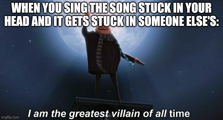 i am the greatest villain of all time | WHEN YOU SING THE SONG STUCK IN YOUR HEAD AND IT GETS STUCK IN SOMEONE ELSE'S: | image tagged in i am the greatest villain of all time | made w/ Imgflip meme maker