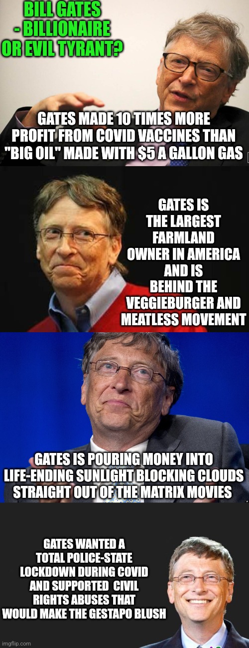 If Elon Musk wants to be the visionary who improves America, is there someone who is the opposite? Yes, Bill Gates |  BILL GATES - BILLIONAIRE OR EVIL TYRANT? GATES MADE 10 TIMES MORE PROFIT FROM COVID VACCINES THAN "BIG OIL" MADE WITH $5 A GALLON GAS; GATES IS THE LARGEST FARMLAND OWNER IN AMERICA AND IS BEHIND THE VEGGIEBURGER AND MEATLESS MOVEMENT; GATES IS POURING MONEY INTO LIFE-ENDING SUNLIGHT BLOCKING CLOUDS STRAIGHT OUT OF THE MATRIX MOVIES; GATES WANTED A TOTAL POLICE-STATE LOCKDOWN DURING COVID AND SUPPORTED  CIVIL RIGHTS ABUSES THAT WOULD MAKE THE GESTAPO BLUSH | image tagged in bill gates,evil,tyrant,abuse,you underestimate my power,that's my secret | made w/ Imgflip meme maker