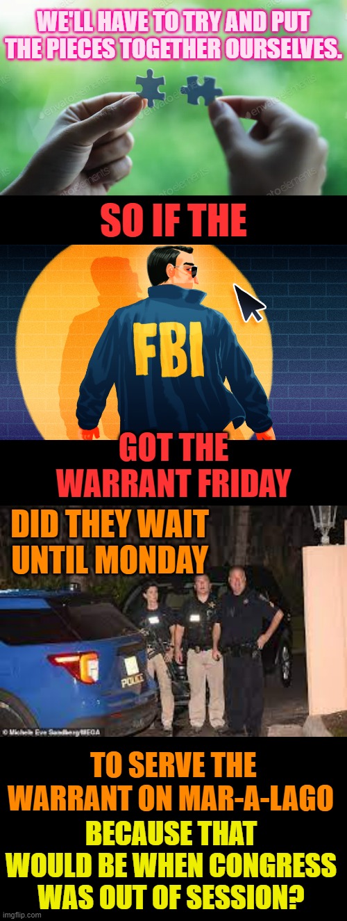 Since They Don't Want To Release The Affidavit... | WE'LL HAVE TO TRY AND PUT THE PIECES TOGETHER OURSELVES. SO IF THE; GOT THE WARRANT FRIDAY; DID THEY WAIT UNTIL MONDAY; TO SERVE THE WARRANT ON MAR-A-LAGO; BECAUSE THAT WOULD BE WHEN CONGRESS WAS OUT OF SESSION? | image tagged in memes,politics,fbi,raid,congress,out of session | made w/ Imgflip meme maker