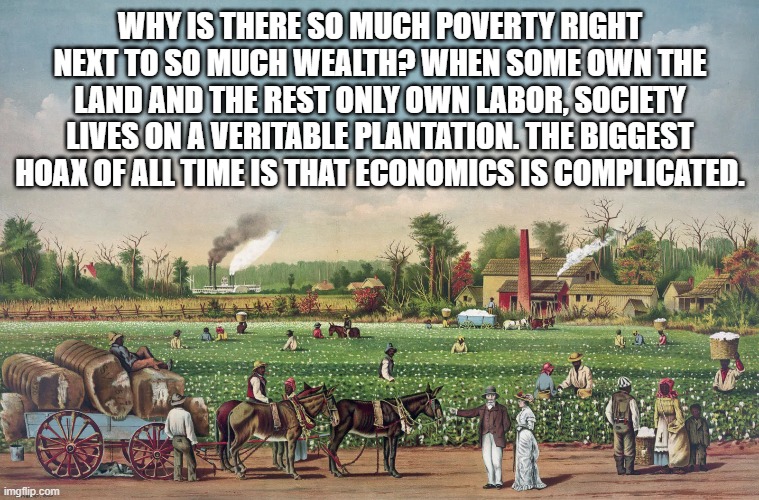 Progress and Poverty | WHY IS THERE SO MUCH POVERTY RIGHT NEXT TO SO MUCH WEALTH? WHEN SOME OWN THE LAND AND THE REST ONLY OWN LABOR, SOCIETY LIVES ON A VERITABLE PLANTATION. THE BIGGEST HOAX OF ALL TIME IS THAT ECONOMICS IS COMPLICATED. | image tagged in poverty,inflation,real estate,economy,politics,taxation | made w/ Imgflip meme maker