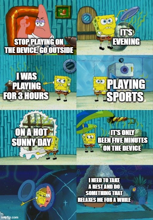 I'm like that |  IT'S EVENING; STOP PLAYING ON THE DEVICE. GO OUTSIDE; I WAS PLAYING FOR 3 HOURS; PLAYING SPORTS; ON A HOT SUNNY DAY; IT'S ONLY BEEN FIVE MINUTES ON THE DEVICE; I NEED TO TAKE A REST AND DO SOMETHING THAT RELAXES ME FOR A WHILE | image tagged in spongebob diapers meme | made w/ Imgflip meme maker