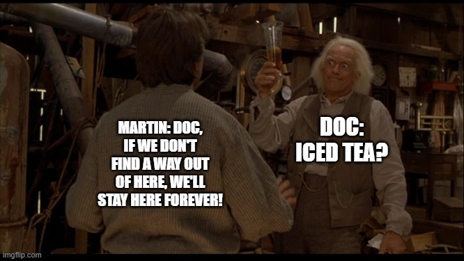 This should've been back to the future 3 | DOC: ICED TEA? MARTIN: DOC, IF WE DON'T FIND A WAY OUT OF HERE, WE'LL STAY HERE FOREVER! | image tagged in back to the future | made w/ Imgflip meme maker
