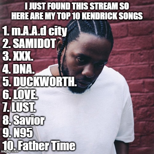 only heard gkmc, damn & a few songs off the other albums | I JUST FOUND THIS STREAM SO HERE ARE MY TOP 10 KENDRICK SONGS; 1. m.A.A.d city
2. SAMIDOT
3. XXX.
4. DNA.
5. DUCKWORTH.
6. LOVE.
7. LUST.
8. Savior
9. N95
10. Father Time | image tagged in kendrick lamar | made w/ Imgflip meme maker