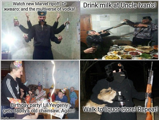 Day in the life of Russia Man. Just like Florida man, but colder! | Watch new Marvel ripoff: Dr живаго: and the multiverse of vodka! Drink milk at Uncle Ivan's! Birthday party! Lil Yevgeniy gets daddy's old chainsaw. Again! Walk to liquor store! Repeat! | image tagged in memes,blank comic panel 2x2,day in the life,russia man,florida mans brother,probably | made w/ Imgflip meme maker