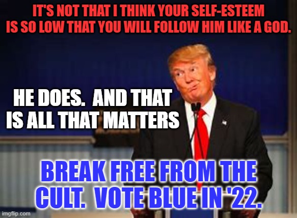 You are good enough, smart enough and strong enough to break free.  Do it. | IT'S NOT THAT I THINK YOUR SELF-ESTEEM IS SO LOW THAT YOU WILL FOLLOW HIM LIKE A GOD. HE DOES.  AND THAT IS ALL THAT MATTERS; BREAK FREE FROM THE CULT.  VOTE BLUE IN '22. | image tagged in politics | made w/ Imgflip meme maker