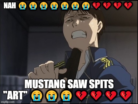 Roy Mustang attempted suicide | NAH 😭😭😭😭😭😭😭💔💔💔💔; MUSTANG SAW SPITS "ART" 😭😭😭💔💔💔💔 | image tagged in roy mustang attempted suicide | made w/ Imgflip meme maker