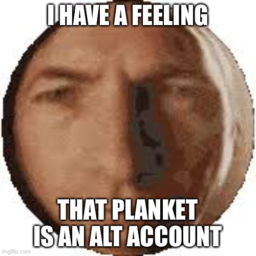 Ball goodman | I HAVE A FEELING; THAT PLANKET IS AN ALT ACCOUNT | image tagged in ball goodman | made w/ Imgflip meme maker