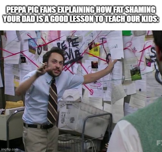 People actually like this show? |  PEPPA PIG FANS EXPLAINING HOW FAT SHAMING YOUR DAD IS A GOOD LESSON TO TEACH OUR KIDS: | image tagged in charlie conspiracy always sunny in philidelphia,peppa pig | made w/ Imgflip meme maker