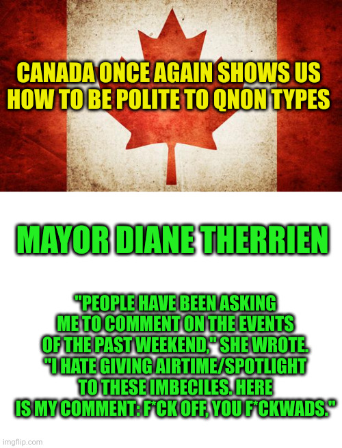 I love this story | CANADA ONCE AGAIN SHOWS US HOW TO BE POLITE TO QNON TYPES; MAYOR DIANE THERRIEN; "PEOPLE HAVE BEEN ASKING ME TO COMMENT ON THE EVENTS OF THE PAST WEEKEND," SHE WROTE. "I HATE GIVING AIRTIME/SPOTLIGHT TO THESE IMBECILES. HERE IS MY COMMENT: F*CK OFF, YOU F*CKWADS." | image tagged in canada,blank white template | made w/ Imgflip meme maker
