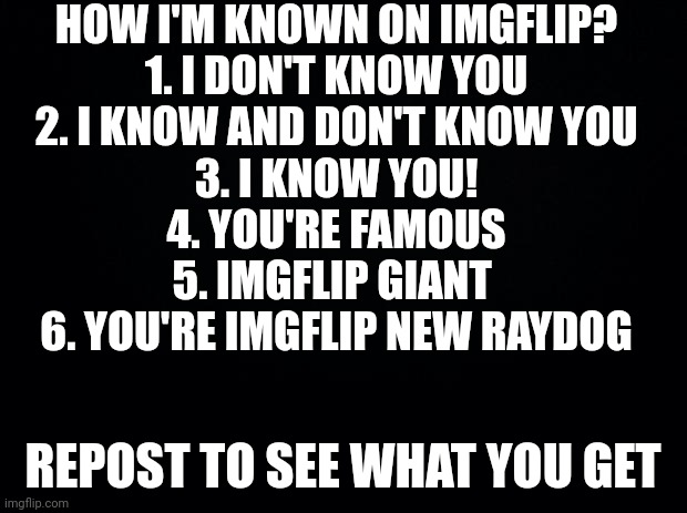 Black background | HOW I'M KNOWN ON IMGFLIP?
1. I DON'T KNOW YOU
2. I KNOW AND DON'T KNOW YOU
3. I KNOW YOU!
4. YOU'RE FAMOUS
5. IMGFLIP GIANT 
6. YOU'RE IMGFLIP NEW RAYDOG; REPOST TO SEE WHAT YOU GET | image tagged in black background | made w/ Imgflip meme maker