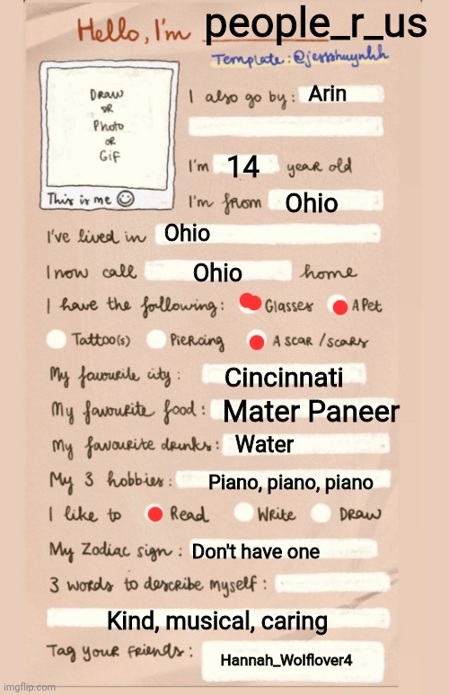 Hello I'm___ | people_r_us; Arin; 14; Ohio; Ohio; Ohio; Cincinnati; Mater Paneer; Water; Piano, piano, piano; Don't have one; Kind, musical, caring; Hannah_Wolflover4 | image tagged in hello i'm___ | made w/ Imgflip meme maker