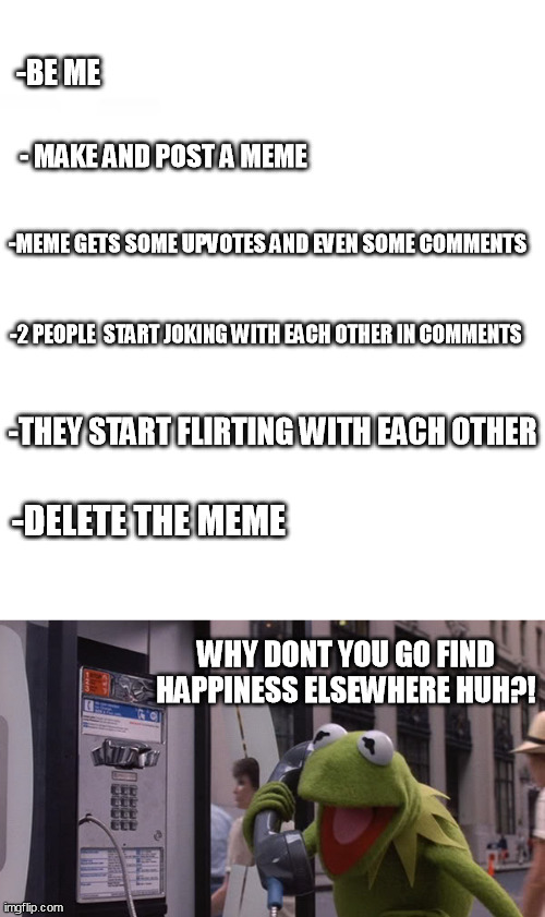 be me.... | -BE ME; - MAKE AND POST A MEME; -MEME GETS SOME UPVOTES AND EVEN SOME COMMENTS; -2 PEOPLE  START JOKING WITH EACH OTHER IN COMMENTS; -THEY START FLIRTING WITH EACH OTHER; -DELETE THE MEME; WHY DONT YOU GO FIND HAPPINESS ELSEWHERE HUH?! | image tagged in kermit phone | made w/ Imgflip meme maker