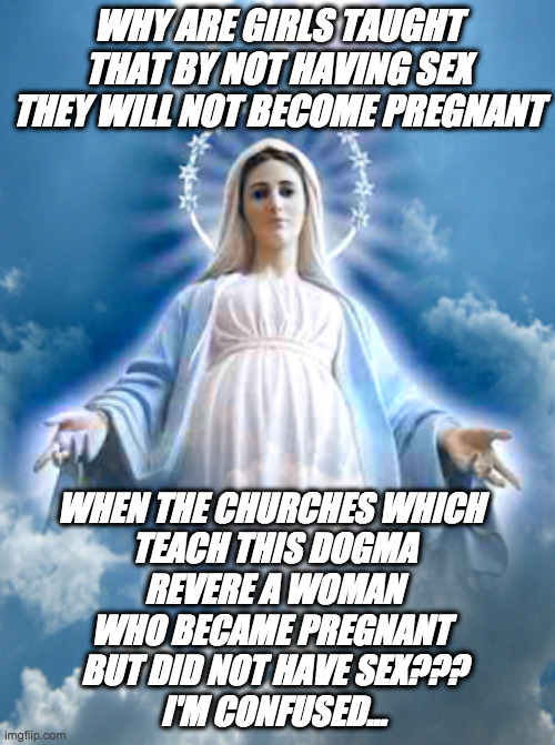 I'm confused | WHY ARE GIRLS TAUGHT THAT BY NOT HAVING SEX THEY WILL NOT BECOME PREGNANT; WHEN THE CHURCHES WHICH 
TEACH THIS DOGMA
 REVERE A WOMAN 
WHO BECAME PREGNANT 
BUT DID NOT HAVE SEX???
I'M CONFUSED... | image tagged in sex uneducation | made w/ Imgflip meme maker