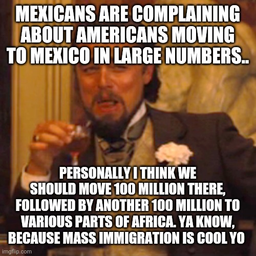 Laughing Leo Meme | MEXICANS ARE COMPLAINING ABOUT AMERICANS MOVING TO MEXICO IN LARGE NUMBERS.. PERSONALLY I THINK WE SHOULD MOVE 100 MILLION THERE, FOLLOWED BY ANOTHER 100 MILLION TO VARIOUS PARTS OF AFRICA. YA KNOW, BECAUSE MASS IMMIGRATION IS COOL YO | image tagged in memes,laughing leo | made w/ Imgflip meme maker