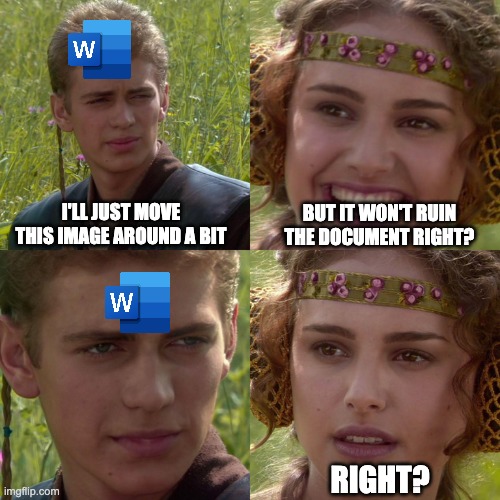 Anakin Padme - Classic Word Doc Problem | I'LL JUST MOVE THIS IMAGE AROUND A BIT; BUT IT WON'T RUIN THE DOCUMENT RIGHT? RIGHT? | image tagged in anakin padme 4 panel,star wars,microsoft,anakin and padme,padme | made w/ Imgflip meme maker