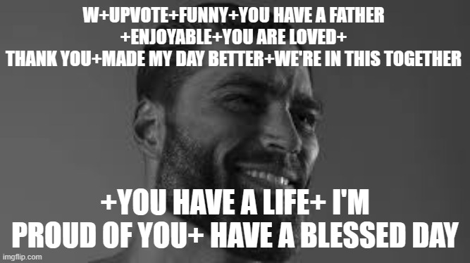W+UPVOTE+FUNNY+YOU HAVE A FATHER
+ENJOYABLE+YOU ARE LOVED+
THANK YOU+MADE MY DAY BETTER+WE'RE IN THIS TOGETHER; +YOU HAVE A LIFE+ I'M PROUD OF YOU+ HAVE A BLESSED DAY | made w/ Imgflip meme maker