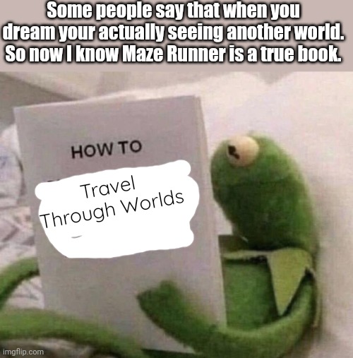 I need to go! | Some people say that when you dream your actually seeing another world. So now I know Maze Runner is a true book. Travel Through Worlds | image tagged in kermit how to slap someone through the internet,maze runner,so true memes,relatable | made w/ Imgflip meme maker