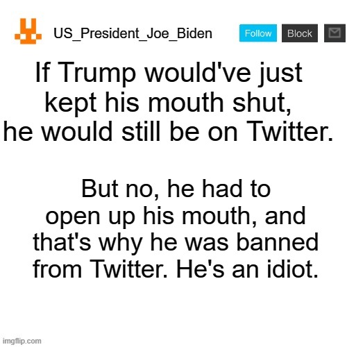 US_President_Joe_Biden announcement template with new bunny icon | If Trump would've just kept his mouth shut, he would still be on Twitter. But no, he had to open up his mouth, and that's why he was banned from Twitter. He's an idiot. | image tagged in us_president_joe_biden announcement template with new bunny icon,memes,president_joe_biden,trump,twitter,politics | made w/ Imgflip meme maker