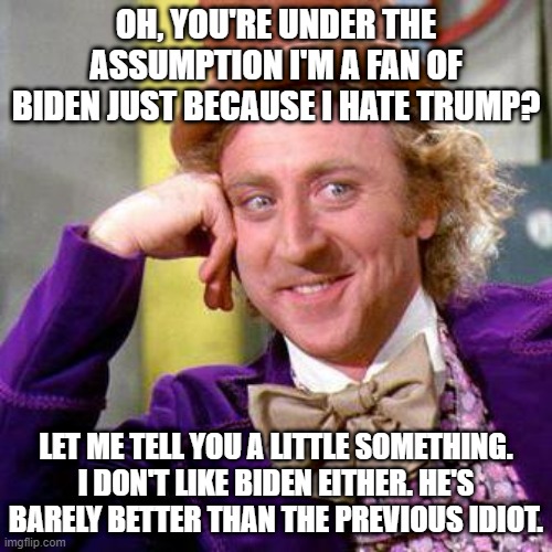 Just because I hate Trump doesn't automatically mean I like Biden. | OH, YOU'RE UNDER THE ASSUMPTION I'M A FAN OF BIDEN JUST BECAUSE I HATE TRUMP? LET ME TELL YOU A LITTLE SOMETHING. I DON'T LIKE BIDEN EITHER. HE'S BARELY BETTER THAN THE PREVIOUS IDIOT. | image tagged in willy wonka blank,joe biden,donald trump,willy wonka | made w/ Imgflip meme maker