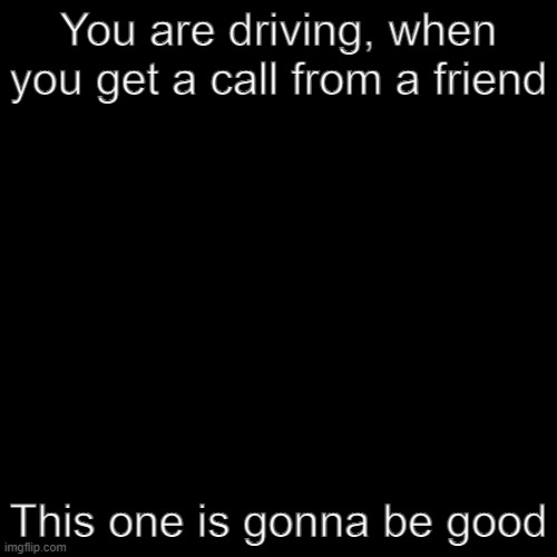 Based on a Deviantart post. | You are driving, when you get a call from a friend; This one is gonna be good | image tagged in blank black template | made w/ Imgflip meme maker