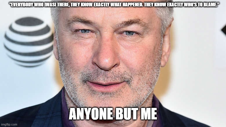 anyone but alec | "EVERYBODY WHO [WAS] THERE, THEY KNOW EXACTLY WHAT HAPPENED. THEY KNOW EXACTLY WHO'S TO BLAME."; ANYONE BUT ME | image tagged in alec baldwin,shooting,death,there are no accidents | made w/ Imgflip meme maker