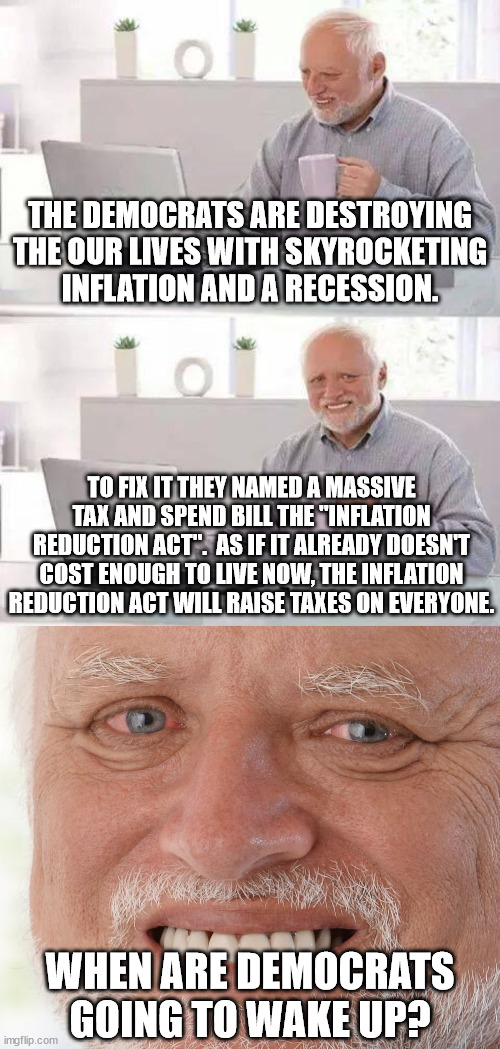 When the cost of living goes up, you can always count on Democrats to make life even harder for everyone. | THE DEMOCRATS ARE DESTROYING THE OUR LIVES WITH SKYROCKETING INFLATION AND A RECESSION. TO FIX IT THEY NAMED A MASSIVE TAX AND SPEND BILL THE "INFLATION REDUCTION ACT".  AS IF IT ALREADY DOESN'T COST ENOUGH TO LIVE NOW, THE INFLATION REDUCTION ACT WILL RAISE TAXES ON EVERYONE. WHEN ARE DEMOCRATS GOING TO WAKE UP? | image tagged in democrats are not for the people,democrats hate america,equality means equally impoverished,democrats are fascists | made w/ Imgflip meme maker