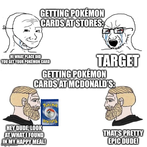 Mcdonalds | GETTING POKÉMON CARDS AT STORES:; TARGET; HI WHAT PLACE DID YOU GET YOUR POKÉMON CARD; GETTING POKÉMON CARDS AT MCDONALD’S:; HEY DUDE, LOOK AT WHAT I FOUND IN MY HAPPY MEAL! THAT’S PRETTY EPIC DUDE! | image tagged in soyjak vs chad meme template,pokemon card meme,mcdonalds | made w/ Imgflip meme maker