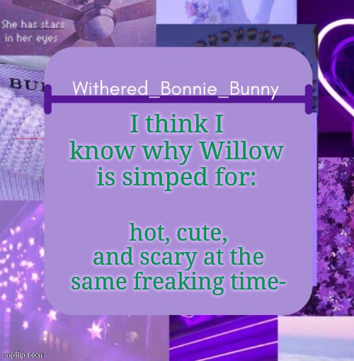 Why am I stating this? I have no clue! :D | I think I know why Willow is simped for:; hot, cute, and scary at the same freaking time- | image tagged in withered_bonnie_bunny's purp temp | made w/ Imgflip meme maker