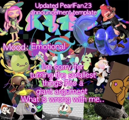 I’m so sorry.. | Emotional; I’m sorry for turning the smallest things into a giant argument 
What is wrong with me.. | image tagged in updated pearlfan23 announcement template | made w/ Imgflip meme maker