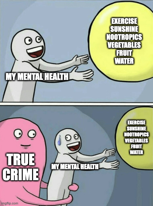 true crime |  EXERCISE
SUNSHINE
NOOTROPICS
VEGETABLES
FRUIT
WATER; MY MENTAL HEALTH; EXERCISE
SUNSHINE
NOOTROPICS
VEGETABLES
FRUIT
WATER; TRUE CRIME; MY MENTAL HEALTH | image tagged in memes,running away balloon,true crime,mental health,exercise,health | made w/ Imgflip meme maker