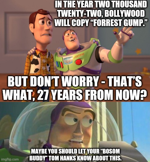 For no particular reason... | IN THE YEAR TWO THOUSAND TWENTY-TWO, BOLLYWOOD WILL COPY “FORREST GUMP.”; BUT DON’T WORRY - THAT’S WHAT, 27 YEARS FROM NOW? MAYBE YOU SHOULD LET YOUR “BOSOM BUDDY” TOM HANKS KNOW ABOUT THIS. | image tagged in memes,x x everywhere,buzz lightyear no intelligent life,forrest gump,bollywood,india | made w/ Imgflip meme maker