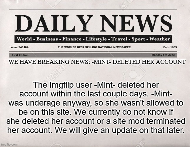 Also can I have mod | WE HAVE BREAKING NEWS: -MINT- DELETED HER ACCOUNT; The Imgflip user -Mint- deleted her account within the last couple days. -Mint- was underage anyway, so she wasn't allowed to be on this site. We currently do not know if she deleted her account or a site mod terminated her account. We will give an update on that later. | image tagged in newspaper,memes,president_joe_biden | made w/ Imgflip meme maker