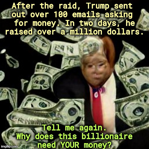Once a con man, always a con man. | After the raid, Trump sent 

out over 100 emails asking 
for money. In two days, he raised over a million dollars. Tell me again. Why does this billionaire need YOUR money? | image tagged in trump,raid,endless,donations,greedy,billionaire | made w/ Imgflip meme maker