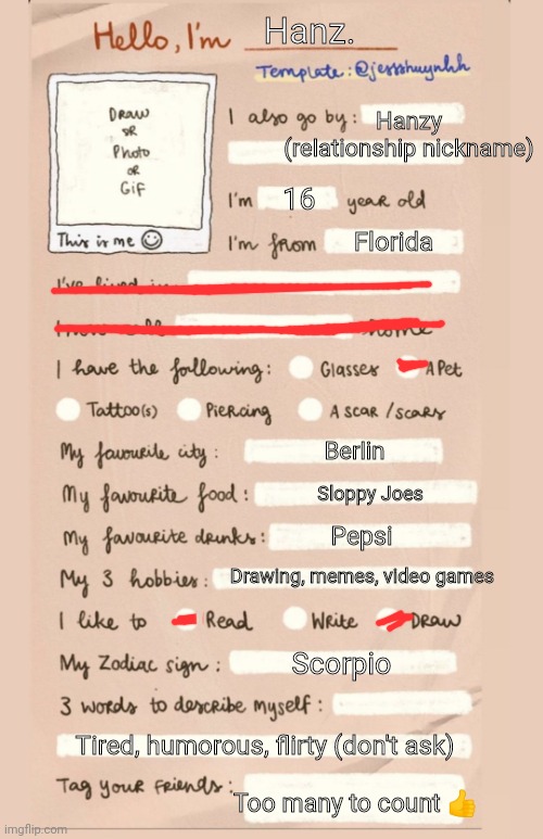 YAY TREND! | Hanz. Hanzy (relationship nickname); 16; Florida; Berlin; Sloppy Joes; Pepsi; Drawing, memes, video games; Scorpio; Tired, humorous, flirty (don't ask); Too many to count 👍 | image tagged in hello i'm___ | made w/ Imgflip meme maker