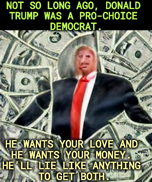 NOT SO LONG AGO, DONALD 
TRUMP WAS A PRO-CHOICE 
DEMOCRAT. HE WANTS YOUR LOVE AND 
HE WANTS YOUR MONEY. 
HE'LL LIE LIKE ANYTHING 
TO GET BOTH. | image tagged in trump,pro choice,democrat,con man,republican,liar | made w/ Imgflip meme maker