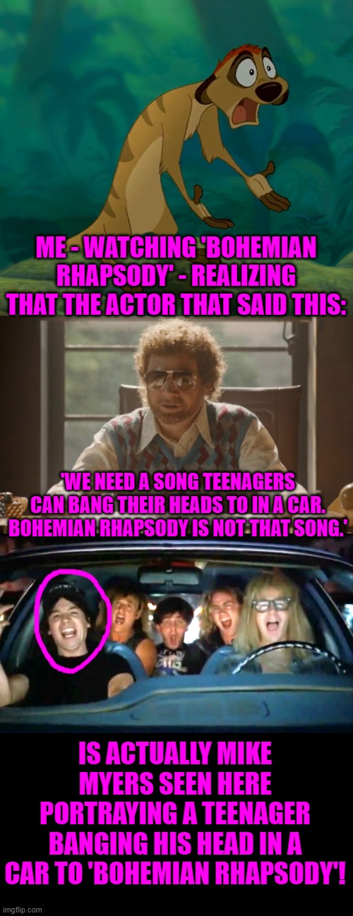 SPOILER ALERT! | ME - WATCHING 'BOHEMIAN RHAPSODY' - REALIZING THAT THE ACTOR THAT SAID THIS:; 'WE NEED A SONG TEENAGERS CAN BANG THEIR HEADS TO IN A CAR. BOHEMIAN RHAPSODY IS NOT THAT SONG.'; IS ACTUALLY MIKE MYERS SEEN HERE PORTRAYING A TEENAGER BANGING HIS HEAD IN A CAR TO 'BOHEMIAN RHAPSODY'! | image tagged in baffled timon,bohemian,mike myers | made w/ Imgflip meme maker