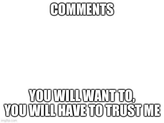 Comments | COMMENTS; YOU WILL WANT TO, YOU WILL HAVE TO TRUST ME | image tagged in blank white template,secret,hmm you think reading these will give you a hint,no,it wont,undertale | made w/ Imgflip meme maker