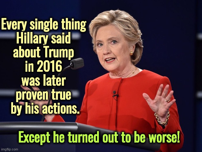 Shoulda listened. | Every single thing 
Hillary said 
about Trump 
in 2016 
was later 
proven true 
by his actions. Except he turned out to be worse! | image tagged in hillary clinton,right,about,trump,awful,election 2016 | made w/ Imgflip meme maker