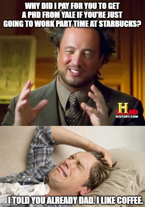 WHY DID I PAY FOR YOU TO GET A PHD FROM YALE IF YOU'RE JUST GOING TO WORK PART TIME AT STARBUCKS? I TOLD YOU ALREADY DAD. I LIKE COFFEE. | image tagged in memes,ancient aliens,millennial | made w/ Imgflip meme maker